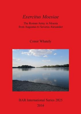Exercitus Moesiae: The Roman Army in Moesia from Augustus to Severus Alexander by Whately, Conor