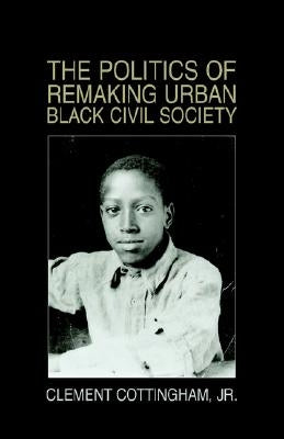 The Politics of Remaking Urban Black Civil Society: Race, Class, Gender by Cottingham, Clement, Jr.