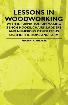 Lessons in Woodworking - With Information on Making Bench Hooks, Chairs, Ladders and Numerous Other Items Used in the Home and Farm by Shearer, Herbert A.