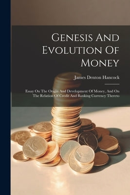 Genesis And Evolution Of Money: Essay On The Origin And Development Of Money, And On The Relation Of Credit And Banking Currency Thereto by Hancock, James Denton