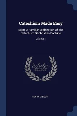 Catechism Made Easy: Being A Familiar Explanation Of The Catechism Of Christian Doctrine; Volume 1 by Gibson, Henry