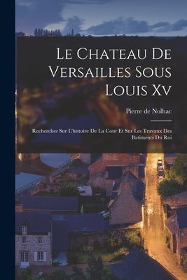 Le Chateau De Versailles Sous Louis Xv: Recherches Sur L'histoire De La Cour Et Sur Les Travaux Des Batiments Du Roi by Nolhac, Pierre de
