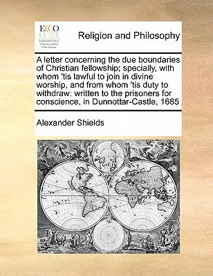 A Letter Concerning the Due Boundaries of Christian Fellowship; Specially, with Whom 'tis Lawful to Join in Divine Worship, and from Whom 'tis Duty to by Shields, Alexander