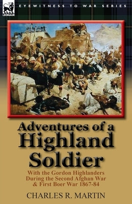 Adventures of a Highland Soldier: With the Gordon Highlanders During the Second Afghan War & First Boer War 1867-84 by Martin, Charles R.