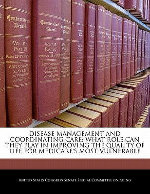 Disease Management and Coordinating Care: What Role Can They Play in Improving the Quality of Life for Medicare's Most Vulnerable by United States Congress Senate Special Co