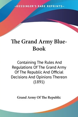 The Grand Army Blue-Book: Containing The Rules And Regulations Of The Grand Army Of The Republic And Official Decisions And Opinions Thereon (1891) by Grand Army of the Republic