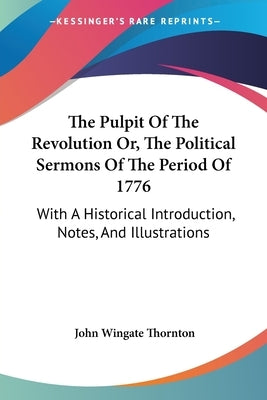 The Pulpit Of The Revolution Or, The Political Sermons Of The Period Of 1776: With A Historical Introduction, Notes, And Illustrations by Thornton, John Wingate