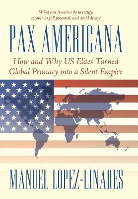 Pax Americana: How and Why US Elites Turned Global Primacy into a Silent Empire by Lopez-Linares, Manuel