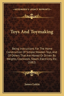 Toys And Toymaking: Being Instructions For The Home Construction Of Simple Wooden Toys, And Of Others That Are Moved Or Driven By Weights, by Lukin, James