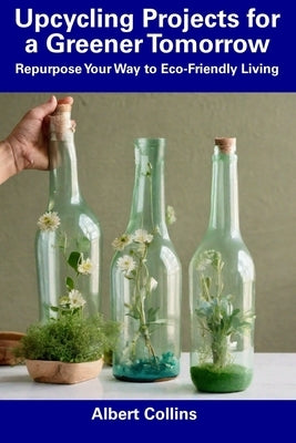 Upcycling Projects for a Greener Tomorrow: Repurpose Your Way to Eco-Friendly Living by Collins, Albert