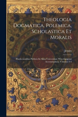 Theologia Dogmatica, Polemica, Scholastica Et Moralis: Praelectionibus Publicis In Alma Universitate Wirceburgensi Accommodata, Volumes 3-4 by Jesuits