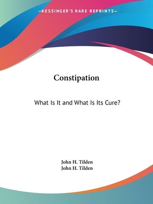 Constipation: What Is It and What Is Its Cure? by Tilden, John H.