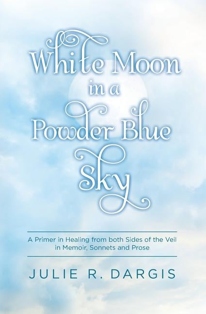 White Moon in a Powder Blue Sky: A Primer in Healing from both Sides of the Veil in Memoir, Sonnets and Prose by Dargis, Julie R.