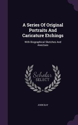 A Series Of Original Portraits And Caricature Etchings: With Biographical Sketches And Anectoes by Kay, John
