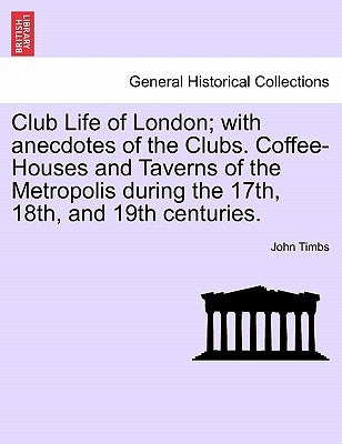 Club Life of London; With Anecdotes of the Clubs. Coffee-Houses and Taverns of the Metropolis During the 17th, 18th, and 19th Centuries. by Timbs, John