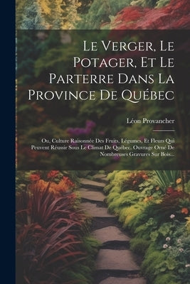 Le Verger, Le Potager, Et Le Parterre Dans La Province De Québec: Ou, Culture Raisonnée Des Fruits, Légumes, Et Fleurs Qui Peuvent Réussir Sous Le Cli by Provancher, Léon