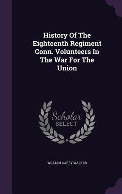 History Of The Eighteenth Regiment Conn. Volunteers In The War For The Union by Walker, William Carey