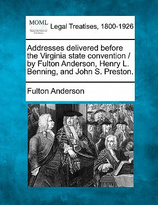 Addresses Delivered Before the Virginia State Convention / By Fulton Anderson, Henry L. Benning, and John S. Preston. by Anderson, Fulton