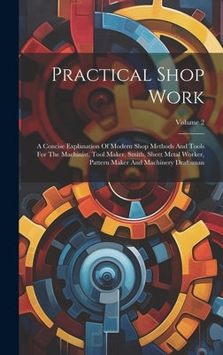Practical Shop Work: A Concise Explanation Of Modern Shop Methods And Tools For The Machinist, Tool Maker, Smith, Sheet Metal Worker, Patte by Anonymous