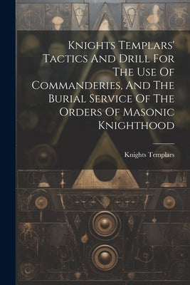 Knights Templars' Tactics And Drill For The Use Of Commanderies, And The Burial Service Of The Orders Of Masonic Knighthood by Knights Templars (Masonic Order)