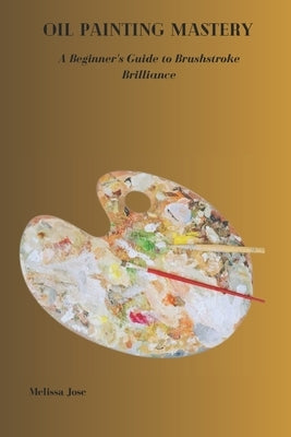 Oil Painting Mastery: A Beginner's Guide to Brushstroke Brilliance by Jose, Melissa