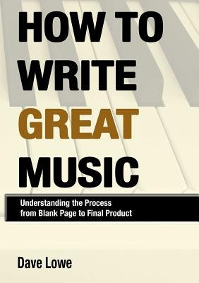 How To Write Great Music - Understanding the Process from Blank Page to Final Product by Lowe, Dave