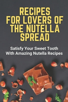 Recipes For Lovers Of The Nutella Spread: Satisfy Your Sweet Tooth With Amazing Nutella Recipes by Spoor, Misti