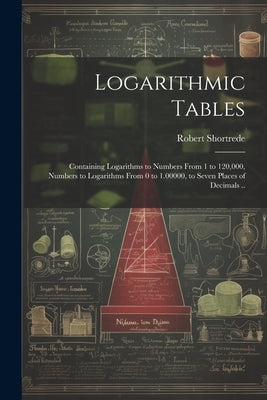 Logarithmic Tables: Containing Logarithms to Numbers From 1 to 120,000, Numbers to Logarithms From 0 to 1.00000, to Seven Places of Decimals .. by Shortrede, Robert 1800-1868