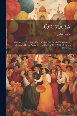 Orizaba: Monumento En Honor De Los Hijos Del Estado De Veracruz, Defensores De La Patria En Los A?os De 1847 Y 1848. Juegos Florales... by Poulat, Julio
