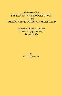 Abstracts of the Testamentary Proceedings of the Prerogative Court of Maryland. Volume XXXVII, 1770-1771. Libers: 43 (Pp. 464-End), 44 (Pp. 1-202) by Skinner, Vernon L., Jr.