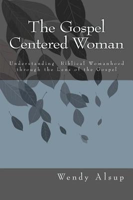 The Gospel-Centered Woman: Understanding Biblical Womanhood through the Lens of the Gospel by Alsup, Wendy Horger
