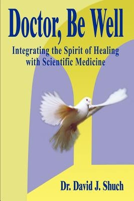 Doctor, Be Well: Integrating the Spirit of Healing with Scientific Medicine by Shuch, David J.