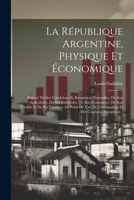 La République Argentine, Physique Et Économique: Exposé De Ses Conditions Et Ressources Naturelles, De Son Agriculture, De Ses Industries, De Son Comm by Guilaine, Louis