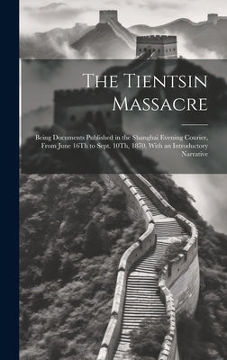 The Tientsin Massacre: Being Documents Published in the Shanghai Evening Courier, From June 16Th to Sept. 10Th, 1870, With an Introductory Narrative by Anonymous