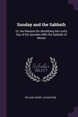 Sunday and the Sabbath: Or, the Reasons for Identifying the Lord's Day of the Apostles With the Sabbath of Moses by Johnstone, William Henry
