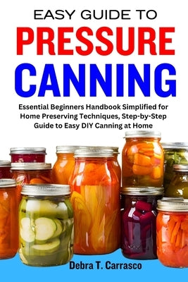 Easy Guide to Pressure Canning: Essential Beginners Handbook Simplified for Home Preserving Techniques, Step-by-Step Guide to Easy DIY Canning at Home by T. Carrasco, Debra