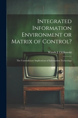 Integrated Information Environment or Matrix of Control?: The Contradictory Implications of Information Technology by Orlikowski, Wanda J.