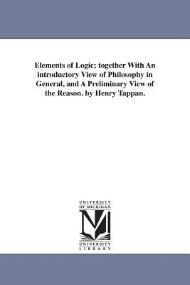 Elements of Logic; Together with an Introductory View of Philosophy in General, and a Preliminary View of the Reason. by Henry Tappan. by Tappan, Henry Philip