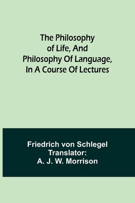 The philosophy of life, and philosophy of language, in a course of lectures by Schlegel, Friedrich Von