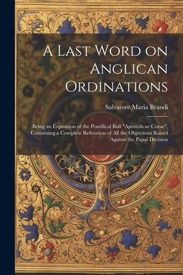 A Last Word on Anglican Ordinations: Being an Exposition of the Pontifical Bull "Apostolicae Curae", Containing a Complete Refutation of all the Objec by Brandi, Salvatore Maria
