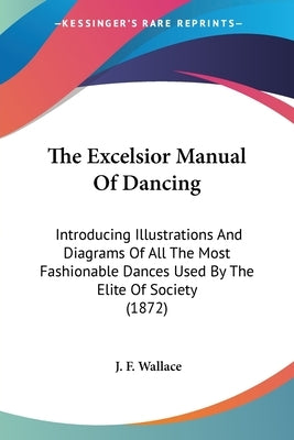 The Excelsior Manual Of Dancing: Introducing Illustrations And Diagrams Of All The Most Fashionable Dances Used By The Elite Of Society (1872) by Wallace, J. F.