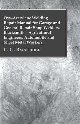 Oxy-Acetylene Welding Repair Manual For Garage And General Repair Shop Welders, Blacksmiths, Agricultural Engineers, Automobile And Sheet Metal Worker by C. G. Bainbridge