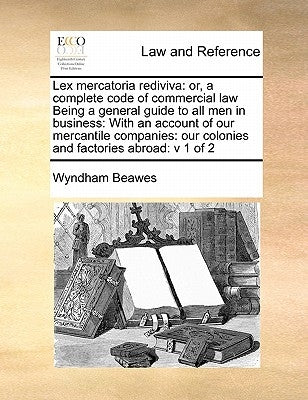 Lex mercatoria rediviva: or, a complete code of commercial law Being a general guide to all men in business: With an account of our mercantile by Beawes, Wyndham
