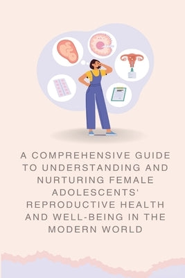 A Comprehensive Guide to Understanding and Nurturing Female Adolescents' Reproductive Health and Well-being in the Modern World by Wall, Abbey