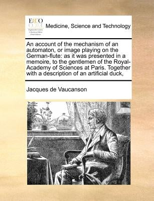 An Account of the Mechanism of an Automaton, or Image Playing on the German-Flute: As It Was Presented in a Memoire, to the Gentlemen of the Royal-Aca by Vaucanson, Jacques De