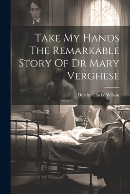 Take My Hands The Remarkable Story Of Dr Mary Verghese by Wilson, Dorthy Clarke