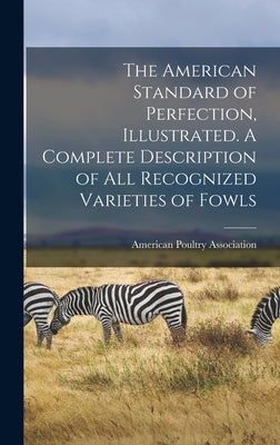 The American Standard of Perfection, Illustrated. A Complete Description of all Recognized Varieties of Fowls by American Poultry Association
