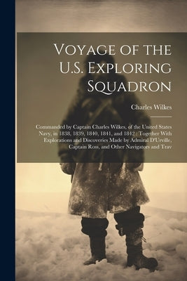 Voyage of the U.S. Exploring Squadron: Commanded by Captain Charles Wilkes, of the United States Navy, in 1838, 1839, 1840, 1841, and 1842: Together W by Wilkes, Charles