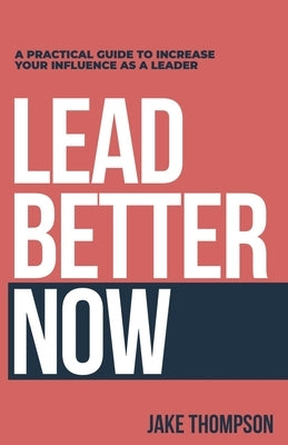 Lead Better Now: A Practical Guide to Increase Your Influence as a Leader by Thompson, Jake