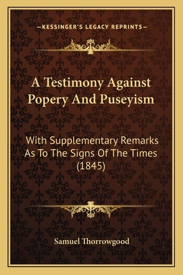 A Testimony Against Popery And Puseyism: With Supplementary Remarks As To The Signs Of The Times (1845) by Thorrowgood, Samuel